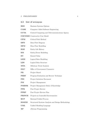 2 PRELIMINARIES 4
2.2 List of acronyms
BSO Business Systems Options
CASE Computer Aided Software Engineering
CCTA Central Computing and Telecommunications Agency
COCOMO Constructive Cost Model
CPM Critical Path Method
DFD Data Flow Diagram
DFM Data Flow Modelling
ELH Entity Life History
EM Entity/Event Modelling
EV Earned Value
LDM Logical Data Modelling
LDS Logical Data Structure
MTA Milestone Trend Analysis
OGC Oﬃce of Government Commerce
PB Project Board
PERT Program Evaluation and Review Technique
PID Project Initiation Document
PM Project Management
PMBOK Project Management Body of Knowledge
PPR Post Project Review
PPRP Post Project Review Plan
PRINCE Projects in Controlled Environments
RUP Rational Uniﬁed Process
SSADM Structured Systems Analysis and Design Methodology
UML Uniﬁed Modeling Language
XP eXtreme Programming
 