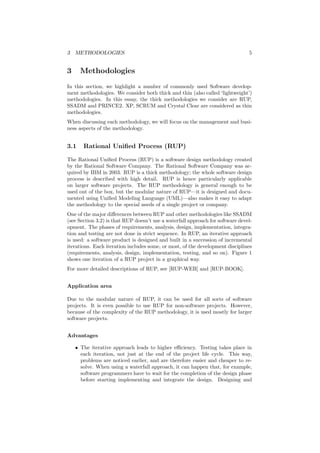 3 METHODOLOGIES 5
3 Methodologies
In this section, we highlight a number of commonly used Software develop-
ment methodologies. We consider both thick and thin (also called ‘lightweight’)
methodologies. In this essay, the thick methodologies we consider are RUP,
SSADM and PRINCE2. XP, SCRUM and Crystal Clear are considered as thin
methodologies.
When discussing each methodology, we will focus on the management and busi-
ness aspects of the methodology.
3.1 Rational Uniﬁed Process (RUP)
The Rational Uniﬁed Process (RUP) is a software design methodology created
by the Rational Software Company. The Rational Software Company was ac-
quired by IBM in 2003. RUP is a thick methodology; the whole software design
process is described with high detail. RUP is hence particularly applicable
on larger software projects. The RUP methodology is general enough to be
used out of the box, but the modular nature of RUP—it is designed and docu-
mented using Uniﬁed Modeling Language (UML)—also makes it easy to adapt
the methodology to the special needs of a single project or company.
One of the major diﬀerences between RUP and other methodologies like SSADM
(see Section 3.2) is that RUP doesn’t use a waterfall approach for software devel-
opment. The phases of requirements, analysis, design, implementation, integra-
tion and testing are not done in strict sequence. In RUP, an iterative approach
is used: a software product is designed and built in a succession of incremental
iterations. Each iteration includes some, or most, of the development disciplines
(requirements, analysis, design, implementation, testing, and so on). Figure 1
shows one iteration of a RUP project in a graphical way.
For more detailed descriptions of RUP, see [RUP-WEB] and [RUP-BOOK].
Application area
Due to the modular nature of RUP, it can be used for all sorts of software
projects. It is even possible to use RUP for non-software projects. However,
because of the complexity of the RUP methodology, it is used mostly for larger
software projects.
Advantages
• The iterative approach leads to higher eﬃciency. Testing takes place in
each iteration, not just at the end of the project life cycle. This way,
problems are noticed earlier, and are therefore easier and cheaper to re-
solve. When using a waterfall approach, it can happen that, for example,
software programmers have to wait for the completion of the design phase
before starting implementing and integrate the design. Designing and
 