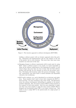 3 METHODOLOGIES 6
Figure 1: The iterative approach to software development [RUP-IMG]
building a software project with an iterative approach solves this prob-
lem. Integration and implementation will not only happen at the end
of the project, but in every iteration. This saves time, since more team
members can work more of the time.
• Managing changes in software requirements will be made easier by using
RUP. Unless a software project is very small, it is nearly impossible to
deﬁne all the software requirements at the beginning of a project. It will
almost always take more than one step to know what the ﬁnal software
product will look like, for the customer as well as for the project mem-
bers. Developing with iterations makes this process of changing, “creep-
ing” requirements, that often leads to missed schedules and dissatisﬁed
customers, less troublesome.
• RUP itself is software, too, and is distributed in an electronic and online
form. Team members don’t need to leave their computers for RUP re-
lated activities. No more searching in big, dusty books. All information
about the software development methodology is available at the project
members’ ﬁngertips. Also, the newest version of RUP is always present on
the computer of each team member. And even more important, it makes
sure that every team member is using the same version of RUP. RUP is
designed and documented using UML, in an object oriented way. This
makes it easy to adapt RUP to the special needs of a single project or
organization.
 