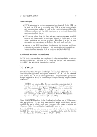 3 METHODOLOGIES 7
Disadvantages
• RUP is a commercial product, no open or free standard. Before RUP can
be used, the RUP has to be bought from IBM, as an electronic software
and documentation package (a trial version can be downloaded from the
IBM website, however). The RUP only exists in an electronic form, which
can sometimes limit its use.
• RUP, as said before, describes the whole software design process with high
detail; it is a very complex methodology, diﬃcult to comprehend for both
project managers and project members. Therefore, it is not the most
appropriate software design methodology for most small projects.
• Starting to use RUP as software development methodology is diﬃcult.
Everyone participating in the project will have to learn working with RUP.
For details about applying RUP on projects, see [RUP-TRANS].
Coupling with other methodologies
RUP is a thick methodology, and coupling with other methodologies is therefore
not always possible. There is a way to couple the Crystal Clear methodology
with RUP. See Section 3.6 for more information.
3.2 SSADM
Structured Systems Analysis and Design Methodology (SSADM) is a widely
used computer application development method in the UK. Just like PRINCE
(see Section 3.3), its use is often speciﬁed as a requirement for government
computing projects. Today it is increasingly being adopted by the public sector
in Europe.
“SSADM has been used by the government in computing since its
launch in 1981. It was commissioned by the Central Computing
and Telecommunications Agency (CCTA) in a bid to standardize
the many and varied IT projects being developed across government
departments. The CCTA investigated a number of approaches be-
fore accepting a tender from Learmonth & Burchett Management
Systems to develop a method.” [SSADM-GUI]
Since 1981 SSADM has been further developed and reﬁned and in 1990 version 4
of it was launched. SSADM is an open standard, which means that it is freely
available for use in industry and many companies oﬀer support, training and
Computer Aided Software Engineering (CASE) tools for it.
In detail, SSADM sets out a cascade or waterfall view of systems development,
in which there are a series of steps, each of which leads to the next step (see the
model in Figure 2). SSADM’s steps are [SSADM-INTR]:
 