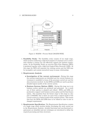 3 METHODOLOGIES 8
Figure 2: SSADM—Process Model [SSADM-WEB]
1. Feasibility Study: The feasibility study consists of one single stage,
which involves conducting a high level analysis of a business area to deter-
mine whether a system can cost eﬀectively support the business require-
ments. In the Feasibility Study an overview Data Flow Diagram (DFD)
is produced together with a high level Logical Data Structure (LDS). At
this stage the DFD will represent the existing system and the LDS may
be incomplete and contain unresolved many-to-many relationships.
2. Requirements Analysis:
• Investigation of the current environment—During this stage
the systems requirements are identiﬁed and the current business en-
vironment is modelled in terms of the processes carried out and the
data structures involved. In this DFDs and LDSs are used to produce
detailed logical models of the current system.
• Business Systems Options (BSO)—During this stage up to six
business system options are produced and presented. As a result
one of these options is adopted and reﬁned. DFDs and LDSs are
produced to support each business system option and the ﬁnal chosen
option. The transition from the former stage to this stage is a key
part of SSADM: this is where we move from a logical model of the
current system to a logical model of the required system. This means
that here the DFDs and LDSs have to be reﬁned to cater to new or
changed requirements.
3. Requirements Speciﬁcation: The Requirements Speciﬁcation consists
of a single stage which involves further developing the work carried out
in the Requirements Analysis: detailed functional and non-functional re-
quirements are identiﬁed and new techniques are introduced to deﬁne the
required processing and data structures.
 
