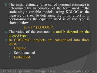  The initial estimate (also called nominal estimate) is
determined by an equation of the form used in the
static single variable models, using KDLOC as the
measure of size. To determine the initial effort Ei in
person-months the equation used is of the type is
shown below
Ei = a * (KDLOC)b.
 The value of the constants a and b depend on the
project type.
 In COCOMO, projects are categorized into three
types –
1. Organic
2. Semidetached
3. Embedded.
11Software Engineering by Gagan Deep rozygag@yahoo.com
 