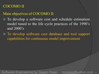 COCOMO II
Main objectives of COCOMO II:
 To develop a software cost and schedule estimation
model tuned to the life cycle practices of the 1990’s
and 2000’s
 To develop software cost database and tool support
capabilities for continuous model improvement
20Software Engineering by Gagan Deep rozygag@yahoo.com
 