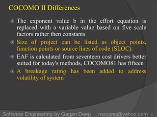 COCOMO II Differences
 The exponent value b in the effort equation is
replaced with a variable value based on five scale
factors rather then constants
 Size of project can be listed as object points,
function points or source lines of code (SLOC).
 EAF is calculated from seventeen cost drivers better
suited for today's methods, COCOMO81 has fifteen
 A breakage rating has been added to address
volatility of system
22Software Engineering by Gagan Deep rozygag@yahoo.com
 