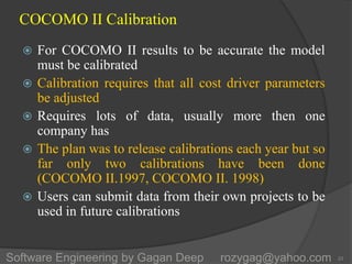 COCOMO II Calibration
 For COCOMO II results to be accurate the model
must be calibrated
 Calibration requires that all cost driver parameters
be adjusted
 Requires lots of data, usually more then one
company has
 The plan was to release calibrations each year but so
far only two calibrations have been done
(COCOMO II.1997, COCOMO II. 1998)
 Users can submit data from their own projects to be
used in future calibrations
23Software Engineering by Gagan Deep rozygag@yahoo.com
 