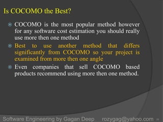 Is COCOMO the Best?
 COCOMO is the most popular method however
for any software cost estimation you should really
use more then one method
 Best to use another method that differs
significantly from COCOMO so your project is
examined from more then one angle
 Even companies that sell COCOMO based
products recommend using more then one method.
25Software Engineering by Gagan Deep rozygag@yahoo.com
 