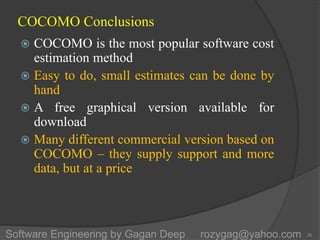 COCOMO Conclusions
 COCOMO is the most popular software cost
estimation method
 Easy to do, small estimates can be done by
hand
 A free graphical version available for
download
 Many different commercial version based on
COCOMO – they supply support and more
data, but at a price
26Software Engineering by Gagan Deep rozygag@yahoo.com
 