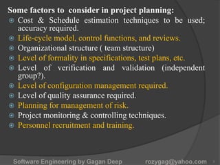 Some factors to consider in project planning:
 Cost & Schedule estimation techniques to be used;
accuracy required.
 Life-cycle model, control functions, and reviews.
 Organizational structure ( team structure)
 Level of formality in specifications, test plans, etc.
 Level of verification and validation (independent
group?).
 Level of configuration management required.
 Level of quality assurance required.
 Planning for management of risk.
 Project monitoring & controlling techniques.
 Personnel recruitment and training.
Software Engineering by Gagan Deep rozygag@yahoo.com 3
 
