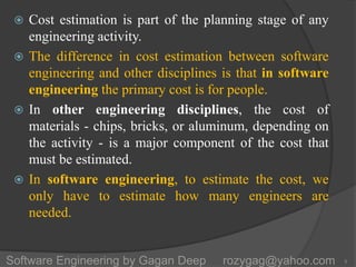  Cost estimation is part of the planning stage of any
engineering activity.
 The difference in cost estimation between software
engineering and other disciplines is that in software
engineering the primary cost is for people.
 In other engineering disciplines, the cost of
materials - chips, bricks, or aluminum, depending on
the activity - is a major component of the cost that
must be estimated.
 In software engineering, to estimate the cost, we
only have to estimate how many engineers are
needed.
5Software Engineering by Gagan Deep rozygag@yahoo.com
 