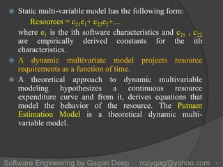  Static multi-variable model has the following form:
Resources = c21e1+ c22e2+…
where e1 is the ith software characteristics and c21 , c22
are empirically derived constants for the ith
characteristics.
 A dynamic multivariate model projects resource
requirements as a function of time.
 A theoretical approach to dynamic multivariable
modeling hypothesizes a continuous resource
expenditure curve and from it, derives equations that
model the behavior of the resource. The Putnam
Estimation Model is a theoretical dynamic multi-
variable model.
8Software Engineering by Gagan Deep rozygag@yahoo.com
 