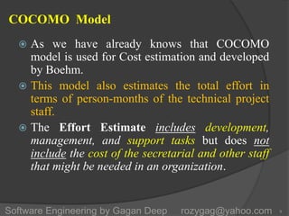COCOMO Model
 As we have already knows that COCOMO
model is used for Cost estimation and developed
by Boehm.
 This model also estimates the total effort in
terms of person-months of the technical project
staff.
 The Effort Estimate includes development,
management, and support tasks but does not
include the cost of the secretarial and other staff
that might be needed in an organization.
9Software Engineering by Gagan Deep rozygag@yahoo.com
 