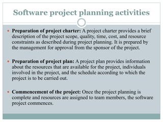 Software project planning activities
 Preparation of project charter: A project charter provides a brief
description of the project scope, quality, time, cost, and resource
constraints as described during project planning. It is prepared by
the management for approval from the sponsor of the project.
 Preparation of project plan: A project plan provides information
about the resources that are available for the project, individuals
involved in the project, and the schedule according to which the
project is to be carried out.
 Commencement of the project: Once the project planning is
complete and resources are assigned to team members, the software
project commences.
 