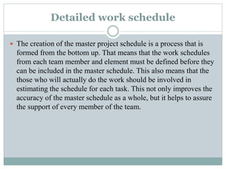 Detailed work schedule
 The creation of the master project schedule is a process that is
formed from the bottom up. That means that the work schedules
from each team member and element must be defined before they
can be included in the master schedule. This also means that the
those who will actually do the work should be involved in
estimating the schedule for each task. This not only improves the
accuracy of the master schedule as a whole, but it helps to assure
the support of every member of the team.
 