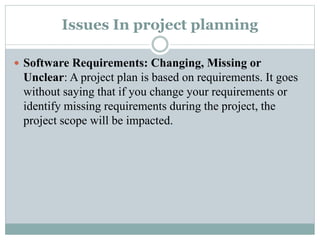 Issues In project planning
 Software Requirements: Changing, Missing or
Unclear: A project plan is based on requirements. It goes
without saying that if you change your requirements or
identify missing requirements during the project, the
project scope will be impacted.
 