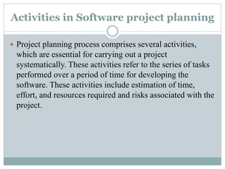 Activities in Software project planning
 Project planning process comprises several activities,
which are essential for carrying out a project
systematically. These activities refer to the series of tasks
performed over a period of time for developing the
software. These activities include estimation of time,
effort, and resources required and risks associated with the
project.
 