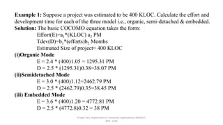 Priyajit Sen, Department of Computer Applications, MAKAUT,
W.B., India
Example 1: Suppose a project was estimated to be 400 KLOC. Calculate the effort and
development time for each of the three model i.e., organic, semi-detached & embedded.
Solution: The basic COCOMO equation takes the form:
Effort(E)=a1*(KLOC) a2 PM
Tdev(D)=b1*(efforts)b2 Months
Estimated Size of project= 400 KLOC
(i)Organic Mode
E = 2.4 * (400)1.05 = 1295.31 PM
D = 2.5 * (1295.31)0.38=38.07 PM
(ii)Semidetached Mode
E = 3.0 * (400)1.12=2462.79 PM
D = 2.5 * (2462.79)0.35=38.45 PM
(iii) Embedded Mode
E = 3.6 * (400)1.20 = 4772.81 PM
D = 2.5 * (4772.8)0.32 = 38 PM
 