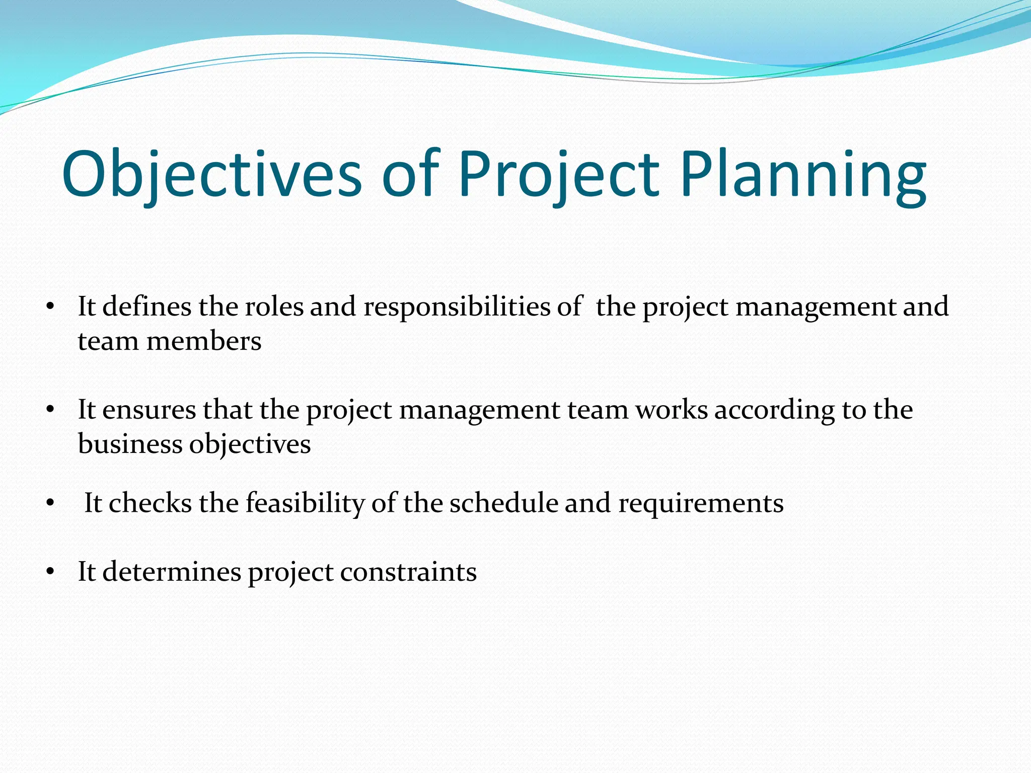 Objectives of Project Planning
• It defines the roles and responsibilities of the project management and
team members
• It ensures that the project management team works according to the
business objectives
• It checks the feasibility of the schedule and requirements
• It determines project constraints
 