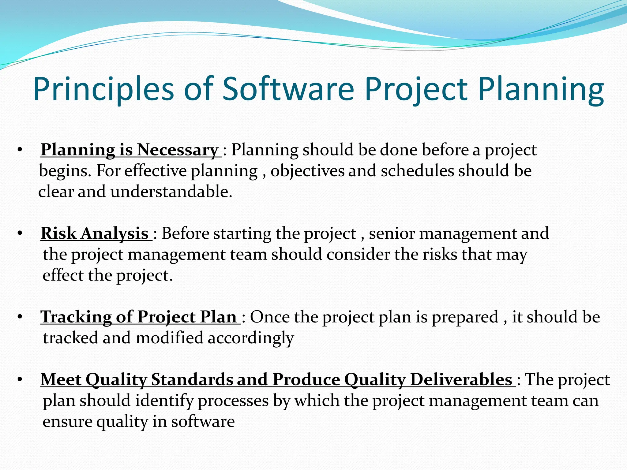 Principles of Software Project Planning
• Planning is Necessary : Planning should be done before a project
begins. For effective planning , objectives and schedules should be
clear and understandable.
• Risk Analysis : Before starting the project , senior management and
the project management team should consider the risks that may
effect the project.
• Tracking of Project Plan : Once the project plan is prepared , it should be
tracked and modified accordingly
• Meet Quality Standards and Produce Quality Deliverables : The project
plan should identify processes by which the project management team can
ensure quality in software
 