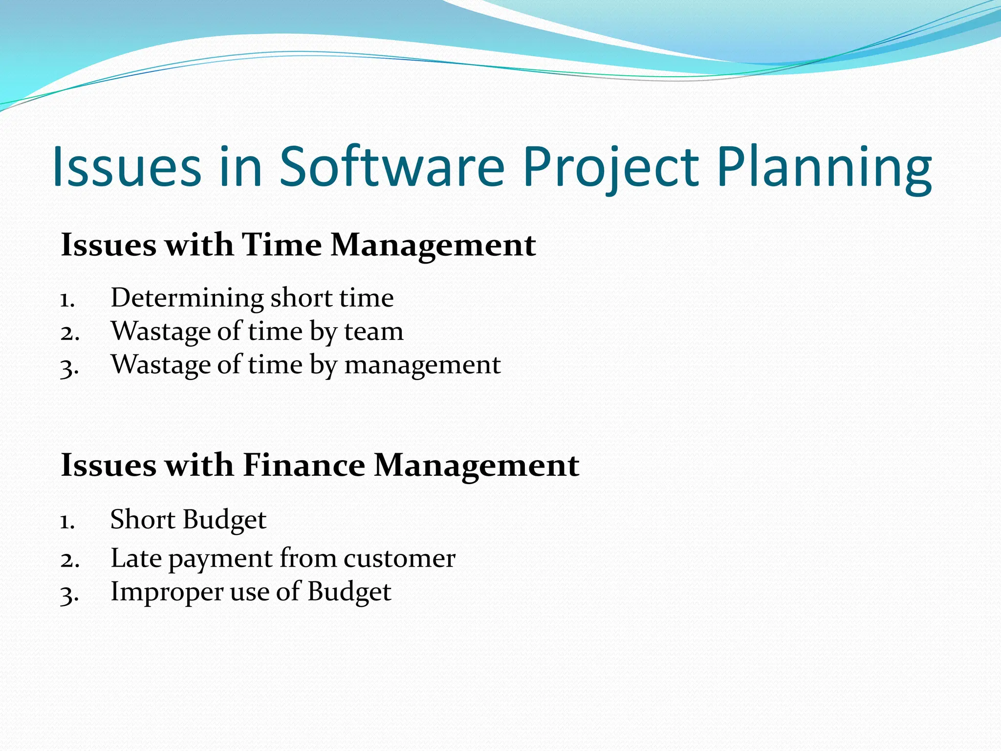 Issues in Software Project Planning
Issues with Time Management
1. Determining short time
2. Wastage of time by team
3. Wastage of time by management
Issues with Finance Management
1. Short Budget
2. Late payment from customer
3. Improper use of Budget
 