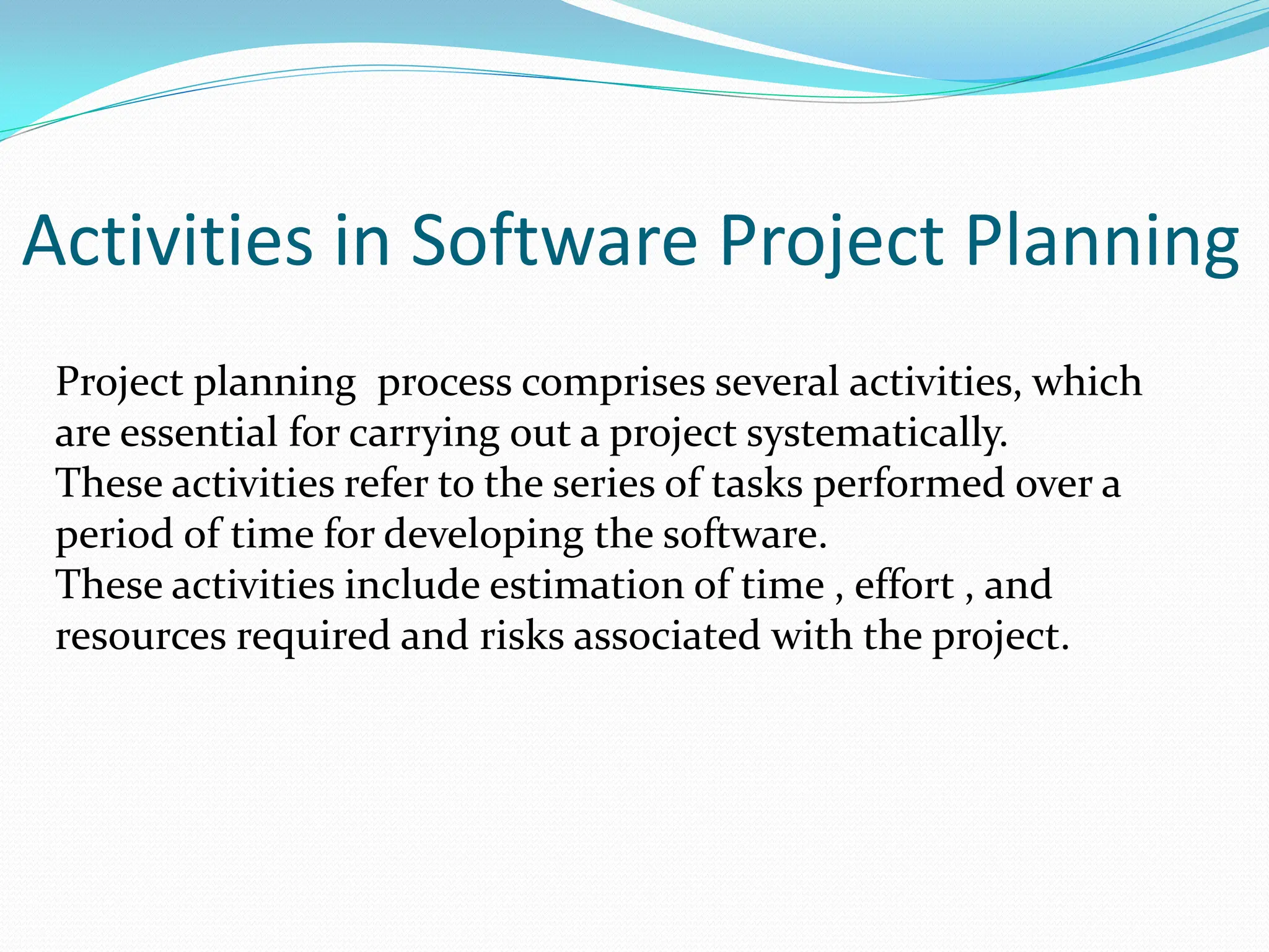 Activities in Software Project Planning
Project planning process comprises several activities, which
are essential for carrying out a project systematically.
These activities refer to the series of tasks performed over a
period of time for developing the software.
These activities include estimation of time , effort , and
resources required and risks associated with the project.
 