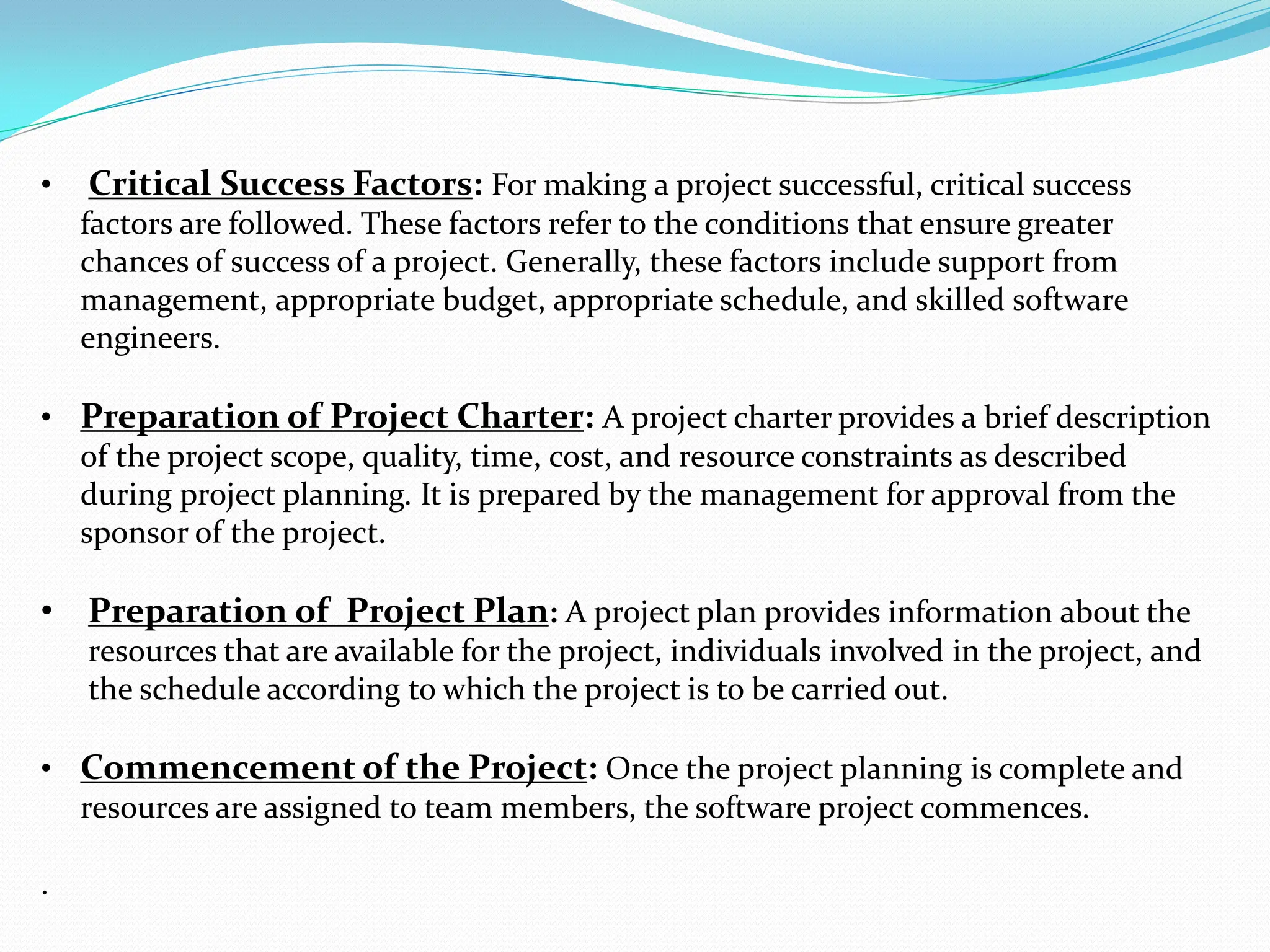 • ﻿ Critical Success Factors: For making a project successful, critical success
factors are followed. These factors refer to the conditions that ensure greater
chances of success of a project. Generally, these factors include support from
management, appropriate budget, appropriate schedule, and skilled software
engineers.
• ﻿Preparation of Project Charter: A project charter provides a brief description
of the project scope, quality, time, cost, and resource constraints as described
during project planning. It is prepared by the management for approval from the
sponsor of the project.
• Preparation of Project Plan: A project plan provides information about the
resources that are available for the project, individuals involved in the project, and
the schedule according to which the project is to be carried out.
• ﻿Commencement of the Project: Once the project planning is complete and
resources are assigned to team members, the software project commences.
.
 