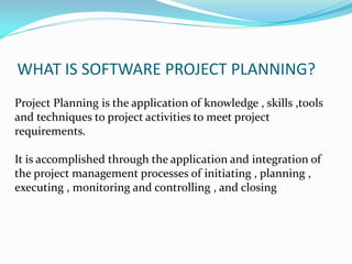 WHAT IS SOFTWARE PROJECT PLANNING?
Project Planning is the application of knowledge , skills ,tools
and techniques to project activities to meet project
requirements.
It is accomplished through the application and integration of
the project management processes of initiating , planning ,
executing , monitoring and controlling , and closing
 