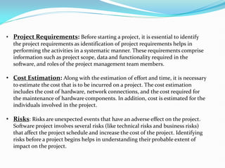• ﻿Project Requirements: Before starting a project, it is essential to identify
the project requirements as identification of project requirements helps in
performing the activities in a systematic manner. These requirements comprise
information such as project scope, data and functionality required in the
software, and roles of the project management team members.
• Cost Estimation: Along with the estimation of effort and time, it is necessary
to estimate the cost that is to be incurred on a project. The cost estimation
includes the cost of hardware, network connections, and the cost required for
the maintenance of hardware components. In addition, cost is estimated for the
individuals involved in the project.
• ﻿Risks: Risks are unexpected events that have an adverse effect on the project.
Software project involves several risks (like technical risks and business risks)
that affect the project schedule and increase the cost of the project. Identifying
risks before a project begins helps in understanding their probable extent of
impact on the project.
 