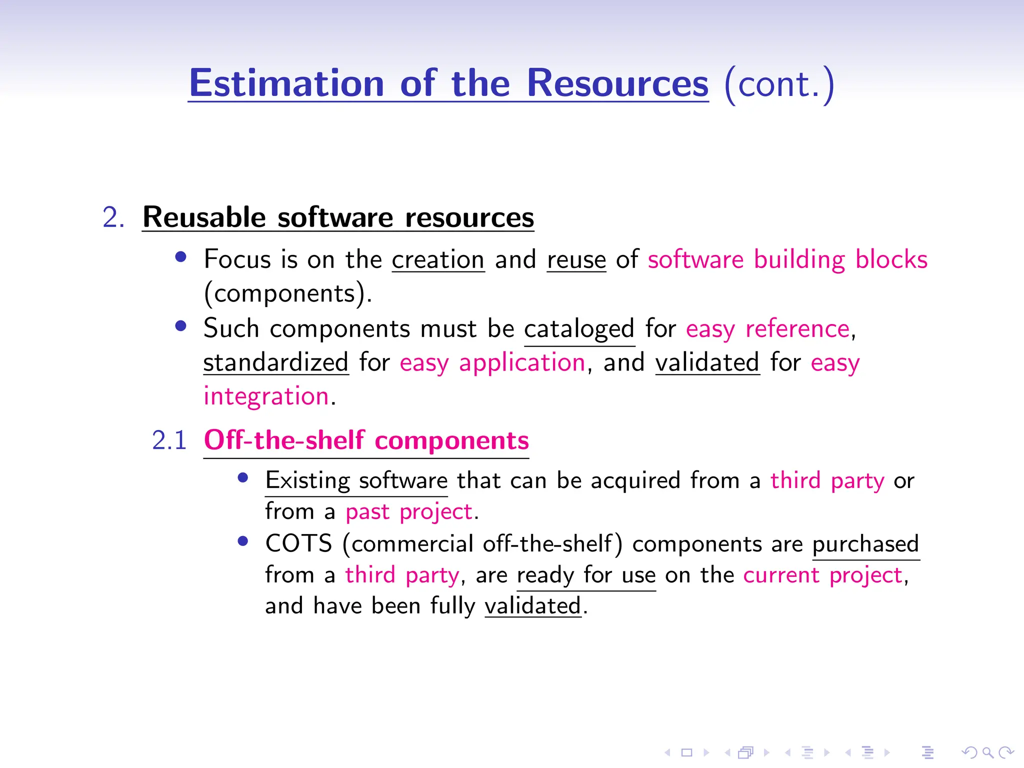 D
r
a
f
t
Estimation of the Resources (cont.)
2. Reusable software resources
• Focus is on the creation and reuse of software building blocks
(components).
• Such components must be cataloged for easy reference,
standardized for easy application, and validated for easy
integration.
2.1 Off-the-shelf components
• Existing software that can be acquired from a third party or
from a past project.
• COTS (commercial off-the-shelf) components are purchased
from a third party, are ready for use on the current project,
and have been fully validated.
 