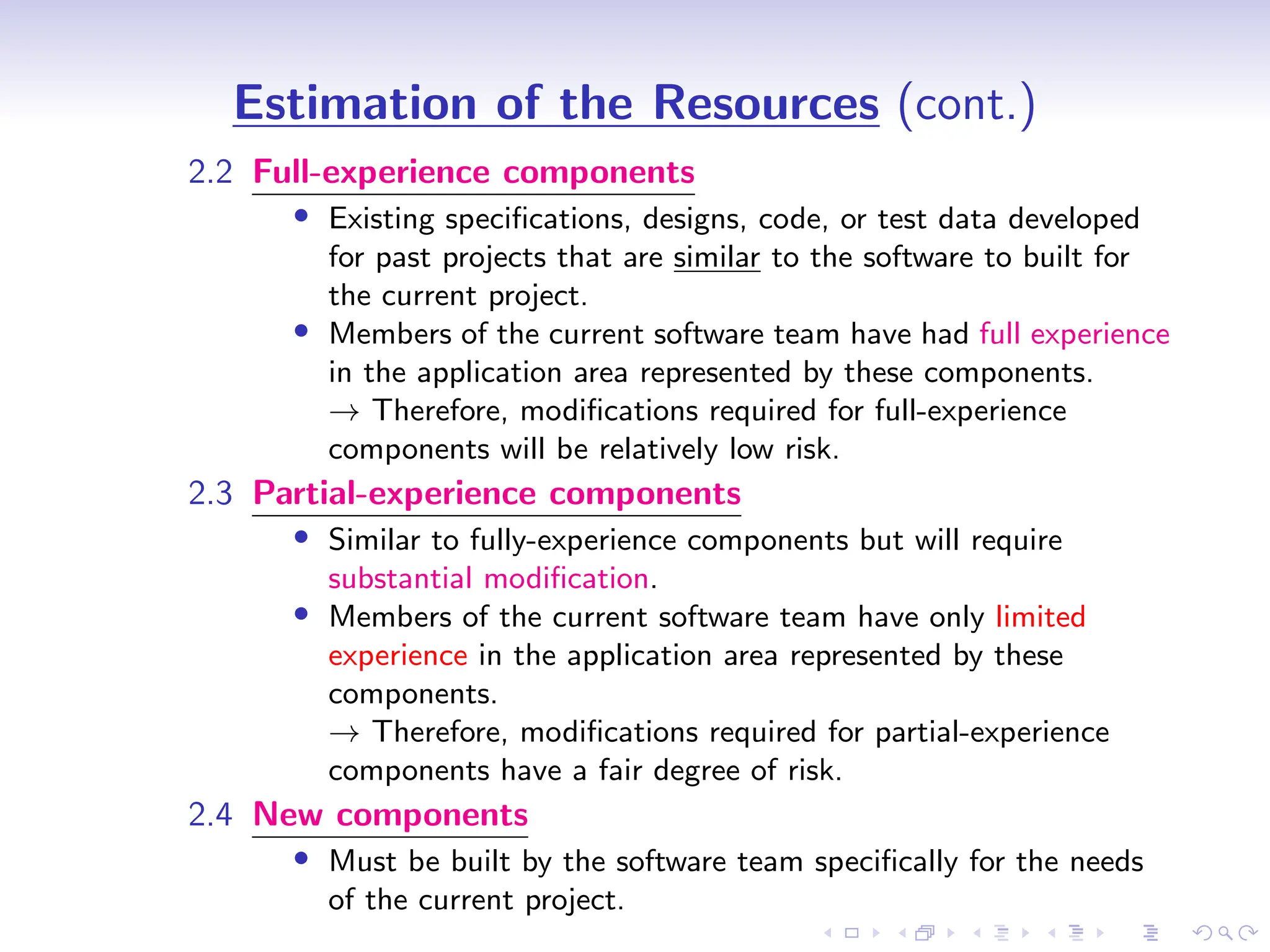D
r
a
f
t
Estimation of the Resources (cont.)
2.2 Full-experience components
• Existing specifications, designs, code, or test data developed
for past projects that are similar to the software to built for
the current project.
• Members of the current software team have had full experience
in the application area represented by these components.
→ Therefore, modifications required for full-experience
components will be relatively low risk.
2.3 Partial-experience components
• Similar to fully-experience components but will require
substantial modification.
• Members of the current software team have only limited
experience in the application area represented by these
components.
→ Therefore, modifications required for partial-experience
components have a fair degree of risk.
2.4 New components
• Must be built by the software team specifically for the needs
of the current project.
 