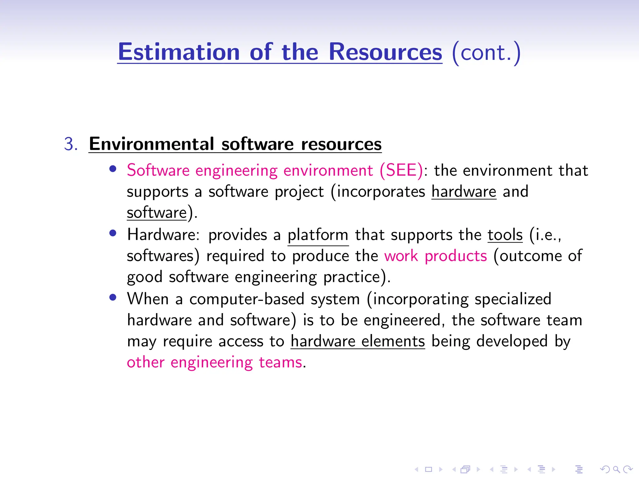 D
r
a
f
t
Estimation of the Resources (cont.)
3. Environmental software resources
• Software engineering environment (SEE): the environment that
supports a software project (incorporates hardware and
software).
• Hardware: provides a platform that supports the tools (i.e.,
softwares) required to produce the work products (outcome of
good software engineering practice).
• When a computer-based system (incorporating specialized
hardware and software) is to be engineered, the software team
may require access to hardware elements being developed by
other engineering teams.
 