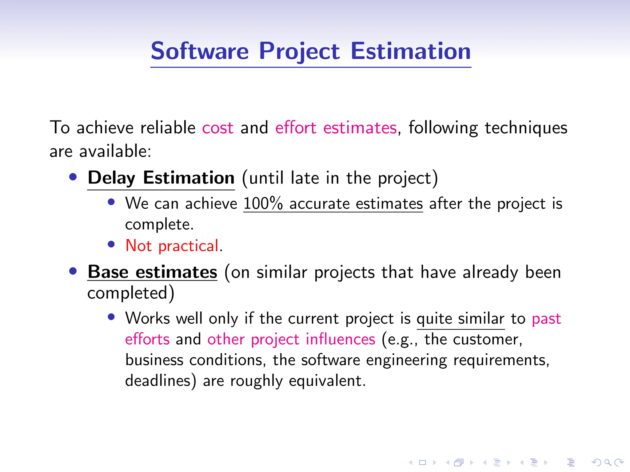 D
r
a
f
t
Software Project Estimation
To achieve reliable cost and effort estimates, following techniques
are available:
• Delay Estimation (until late in the project)
• We can achieve 100% accurate estimates after the project is
complete.
• Not practical.
• Base estimates (on similar projects that have already been
completed)
• Works well only if the current project is quite similar to past
efforts and other project influences (e.g., the customer,
business conditions, the software engineering requirements,
deadlines) are roughly equivalent.
 
