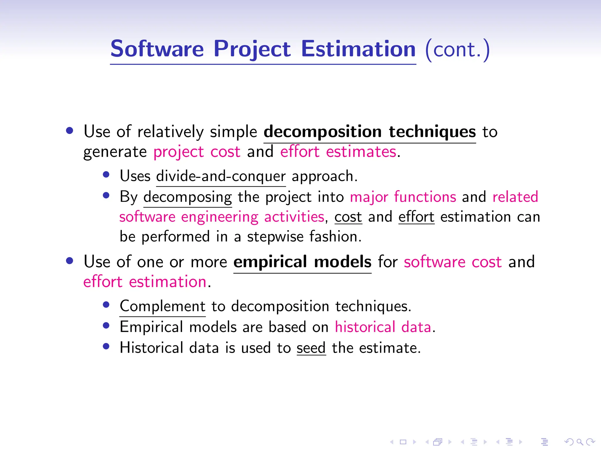 D
r
a
f
t
Software Project Estimation (cont.)
• Use of relatively simple decomposition techniques to
generate project cost and effort estimates.
• Uses divide-and-conquer approach.
• By decomposing the project into major functions and related
software engineering activities, cost and effort estimation can
be performed in a stepwise fashion.
• Use of one or more empirical models for software cost and
effort estimation.
• Complement to decomposition techniques.
• Empirical models are based on historical data.
• Historical data is used to seed the estimate.
 