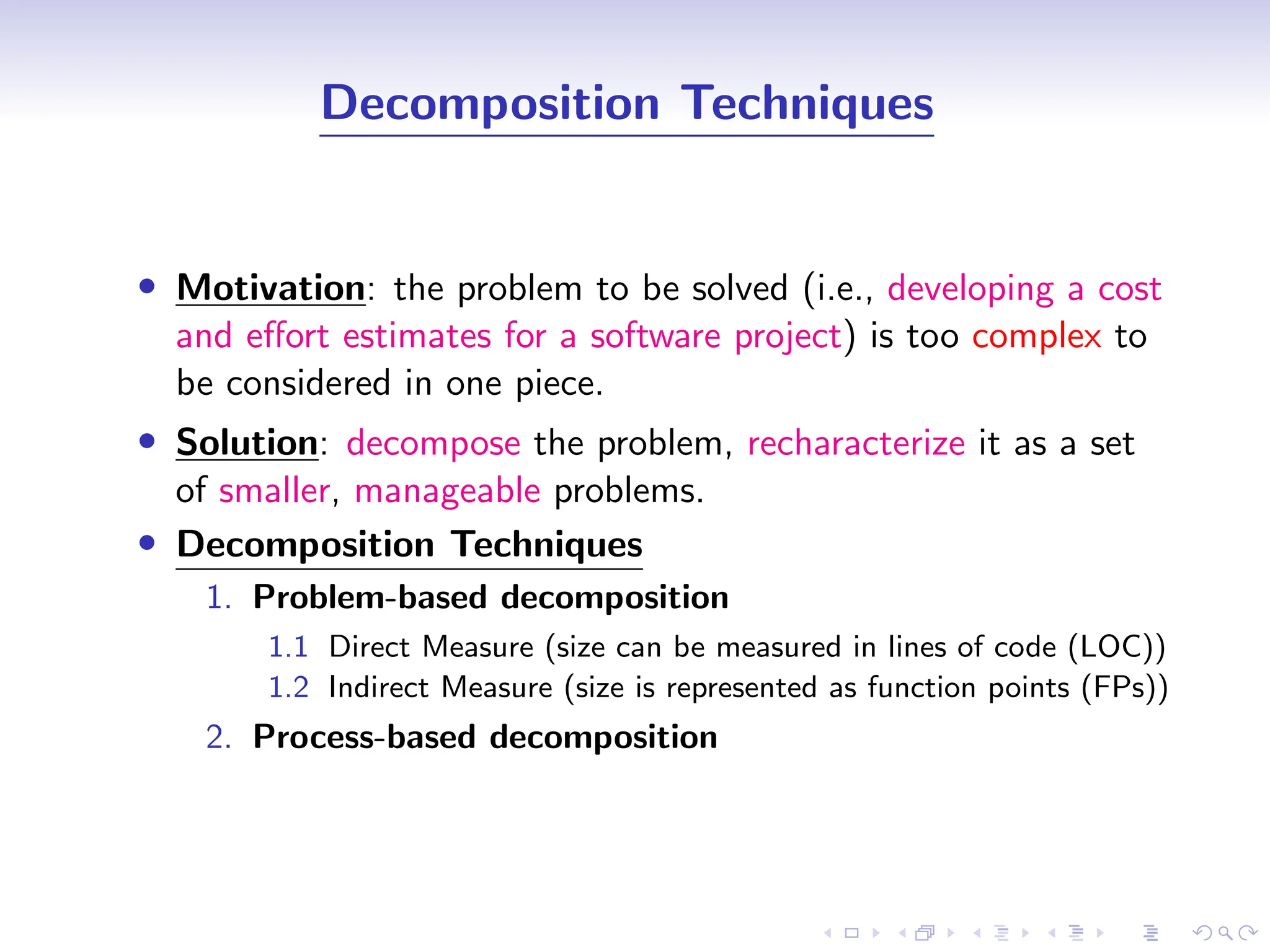 D
r
a
f
t
Decomposition Techniques
• Motivation: the problem to be solved (i.e., developing a cost
and effort estimates for a software project) is too complex to
be considered in one piece.
• Solution: decompose the problem, recharacterize it as a set
of smaller, manageable problems.
• Decomposition Techniques
1. Problem-based decomposition
1.1 Direct Measure (size can be measured in lines of code (LOC))
1.2 Indirect Measure (size is represented as function points (FPs))
2. Process-based decomposition
 