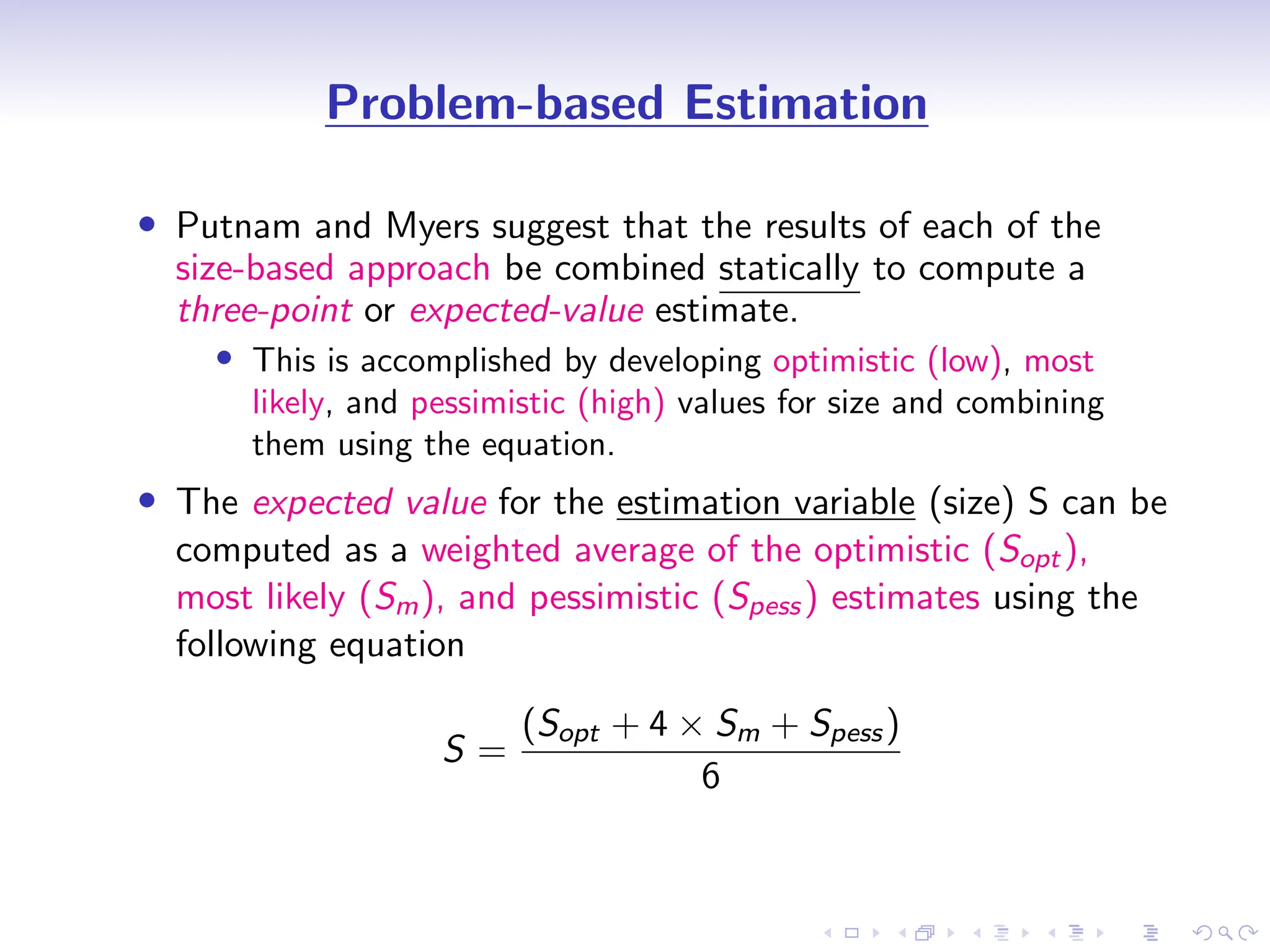 D
r
a
f
t
Problem-based Estimation
• Putnam and Myers suggest that the results of each of the
size-based approach be combined statically to compute a
three-point or expected-value estimate.
• This is accomplished by developing optimistic (low), most
likely, and pessimistic (high) values for size and combining
them using the equation.
• The expected value for the estimation variable (size) S can be
computed as a weighted average of the optimistic (Sopt),
most likely (Sm), and pessimistic (Spess) estimates using the
following equation
S =
(Sopt + 4 × Sm + Spess)
6
 