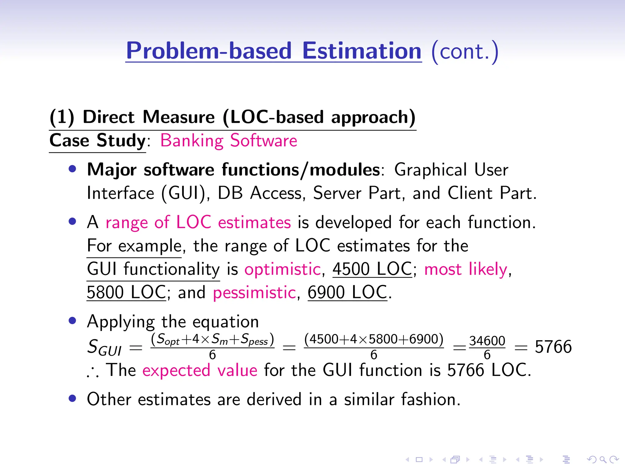 D
r
a
f
t
Problem-based Estimation (cont.)
(1) Direct Measure (LOC-based approach)
Case Study: Banking Software
• Major software functions/modules: Graphical User
Interface (GUI), DB Access, Server Part, and Client Part.
• A range of LOC estimates is developed for each function.
For example, the range of LOC estimates for the
GUI functionality is optimistic, 4500 LOC; most likely,
5800 LOC; and pessimistic, 6900 LOC.
• Applying the equation
SGUI =
(Sopt +4×Sm+Spess )
6 = (4500+4×5800+6900)
6 =34600
6 = 5766
∴ The expected value for the GUI function is 5766 LOC.
• Other estimates are derived in a similar fashion.
 