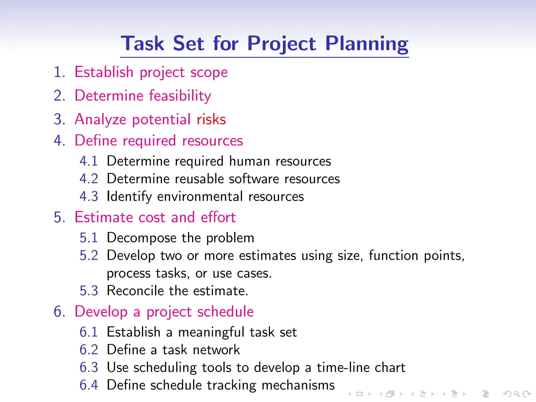 D
r
a
f
t
Task Set for Project Planning
1. Establish project scope
2. Determine feasibility
3. Analyze potential risks
4. Define required resources
4.1 Determine required human resources
4.2 Determine reusable software resources
4.3 Identify environmental resources
5. Estimate cost and effort
5.1 Decompose the problem
5.2 Develop two or more estimates using size, function points,
process tasks, or use cases.
5.3 Reconcile the estimate.
6. Develop a project schedule
6.1 Establish a meaningful task set
6.2 Define a task network
6.3 Use scheduling tools to develop a time-line chart
6.4 Define schedule tracking mechanisms
 