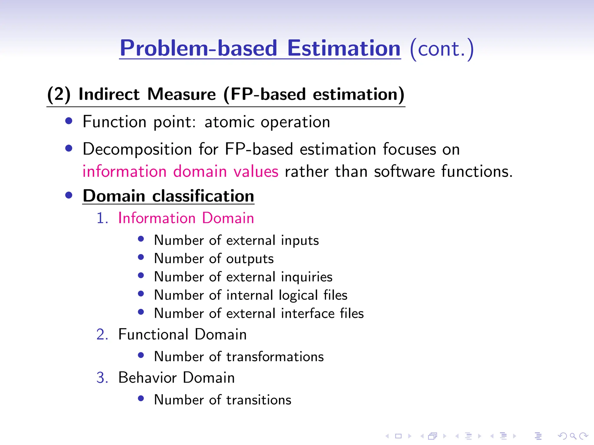 D
r
a
f
t
Problem-based Estimation (cont.)
(2) Indirect Measure (FP-based estimation)
• Function point: atomic operation
• Decomposition for FP-based estimation focuses on
information domain values rather than software functions.
• Domain classification
1. Information Domain
• Number of external inputs
• Number of outputs
• Number of external inquiries
• Number of internal logical files
• Number of external interface files
2. Functional Domain
• Number of transformations
3. Behavior Domain
• Number of transitions
 