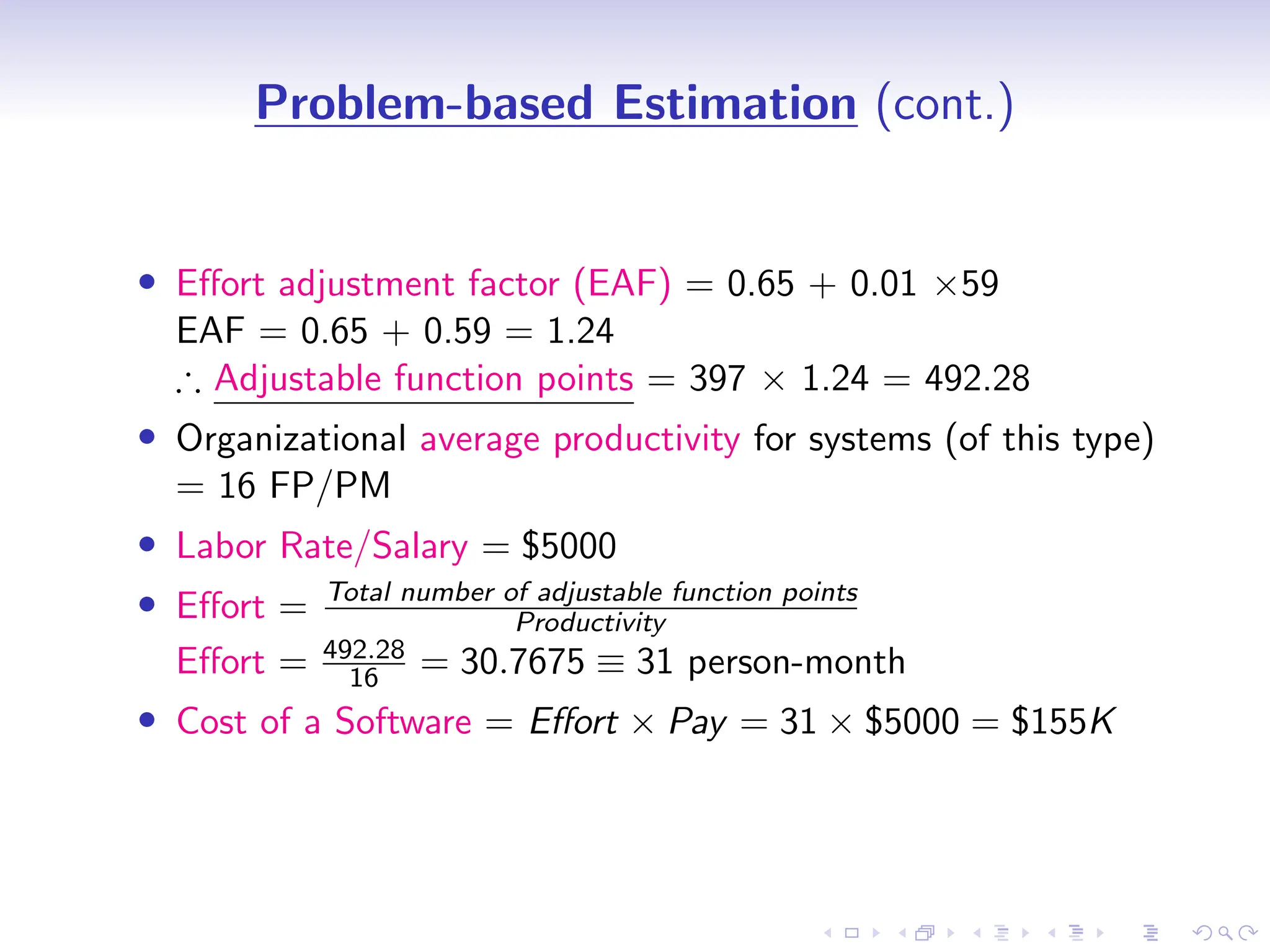 D
r
a
f
t
Problem-based Estimation (cont.)
• Effort adjustment factor (EAF) = 0.65 + 0.01 ×59
EAF = 0.65 + 0.59 = 1.24
∴ Adjustable function points = 397 × 1.24 = 492.28
• Organizational average productivity for systems (of this type)
= 16 FP/PM
• Labor Rate/Salary = $5000
• Effort = Total number of adjustable function points
Productivity
Effort = 492.28
16 = 30.7675 ≡ 31 person-month
• Cost of a Software = Effort × Pay = 31 × $5000 = $155K
 