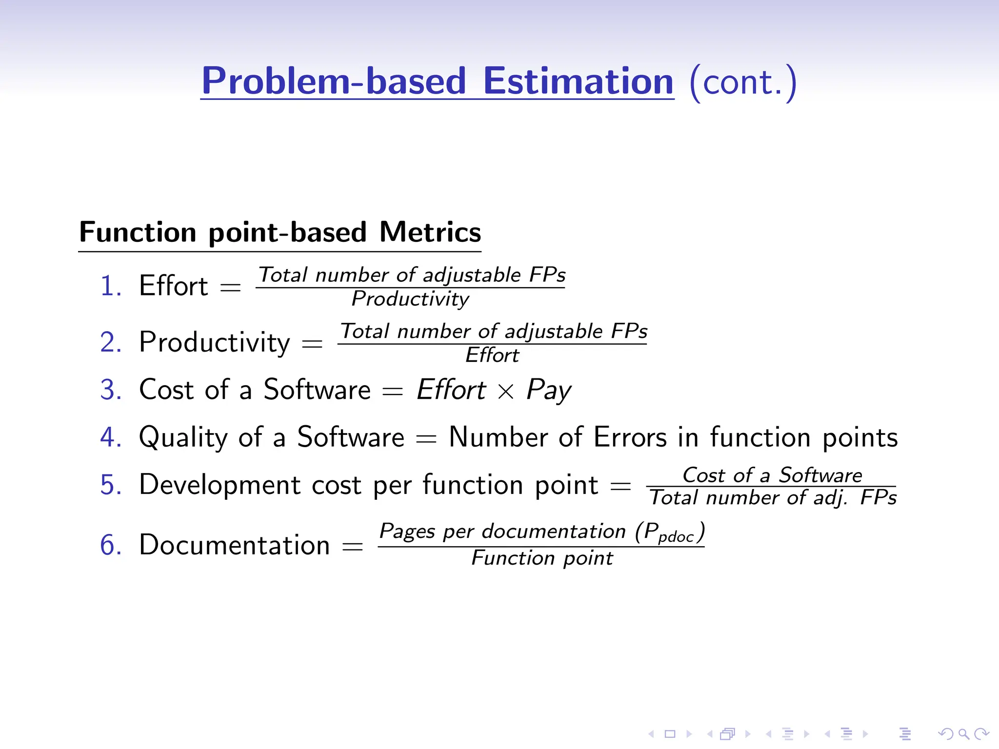 D
r
a
f
t
Problem-based Estimation (cont.)
Function point-based Metrics
1. Effort = Total number of adjustable FPs
Productivity
2. Productivity = Total number of adjustable FPs
Effort
3. Cost of a Software = Effort × Pay
4. Quality of a Software = Number of Errors in function points
5. Development cost per function point = Cost of a Software
Total number of adj. FPs
6. Documentation =
Pages per documentation (Ppdoc )
Function point
 