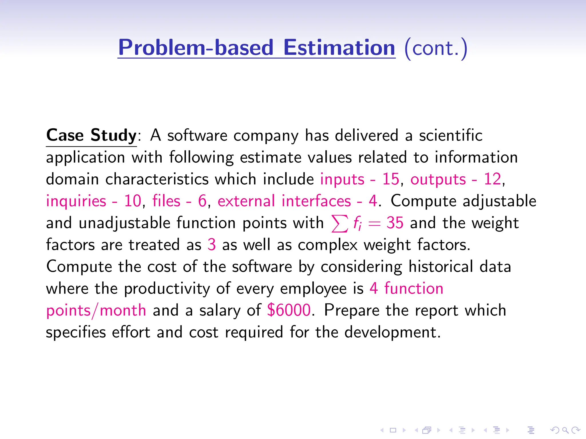 D
r
a
f
t
Problem-based Estimation (cont.)
Case Study: A software company has delivered a scientific
application with following estimate values related to information
domain characteristics which include inputs - 15, outputs - 12,
inquiries - 10, files - 6, external interfaces - 4. Compute adjustable
and unadjustable function points with
P
fi = 35 and the weight
factors are treated as 3 as well as complex weight factors.
Compute the cost of the software by considering historical data
where the productivity of every employee is 4 function
points/month and a salary of $6000. Prepare the report which
specifies effort and cost required for the development.
 