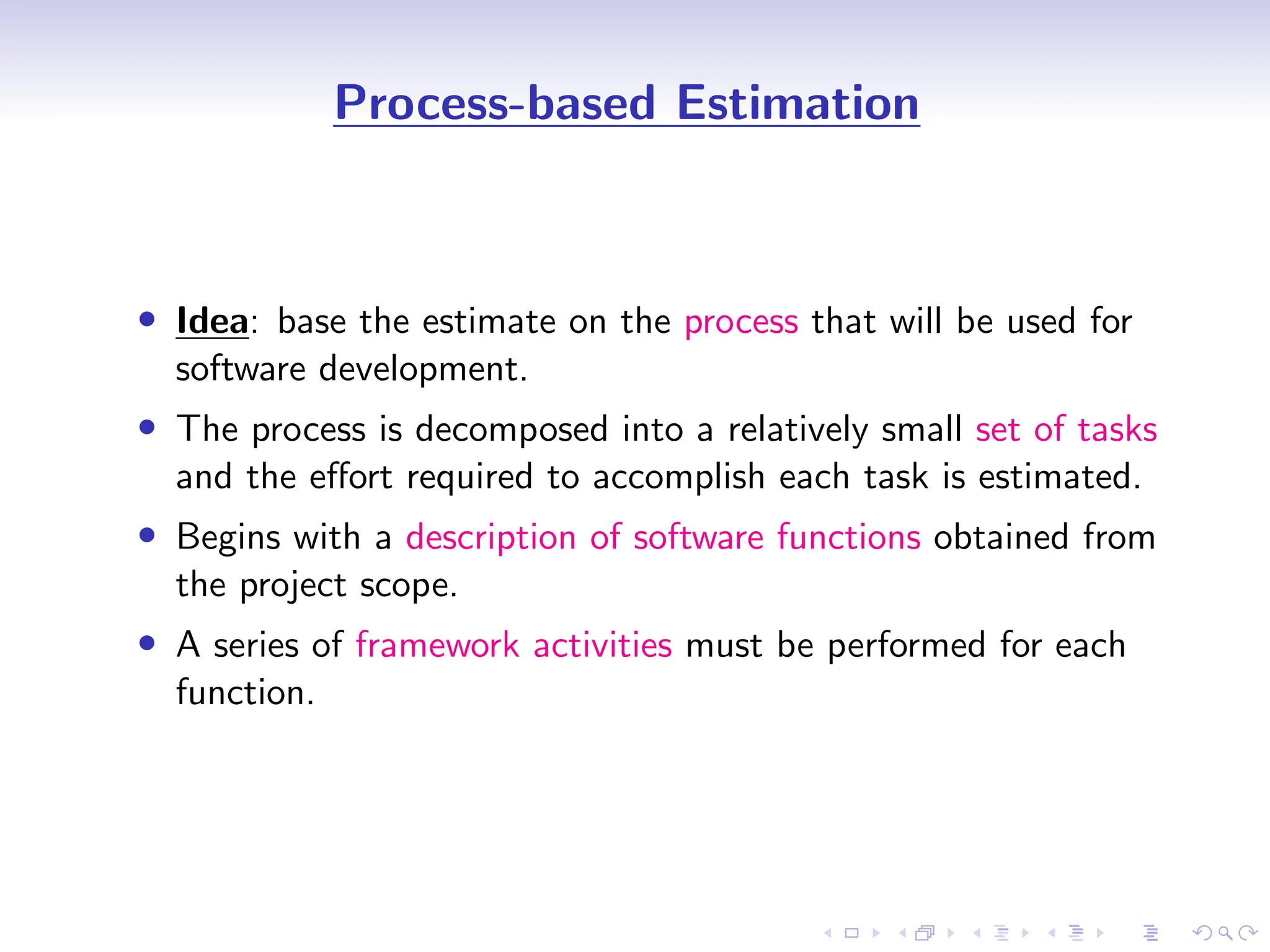 D
r
a
f
t
Process-based Estimation
• Idea: base the estimate on the process that will be used for
software development.
• The process is decomposed into a relatively small set of tasks
and the effort required to accomplish each task is estimated.
• Begins with a description of software functions obtained from
the project scope.
• A series of framework activities must be performed for each
function.
 