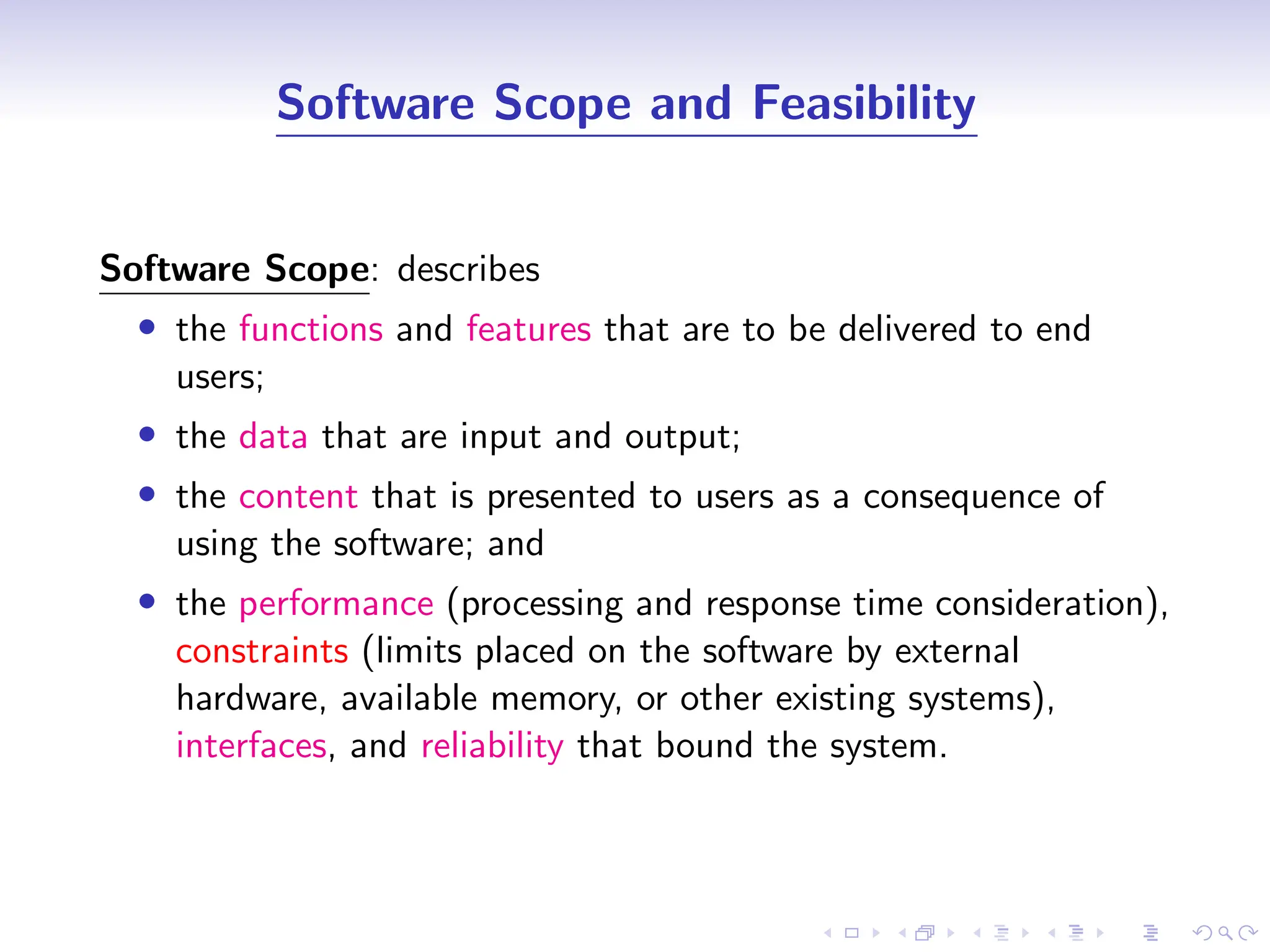 D
r
a
f
t
Software Scope and Feasibility
Software Scope: describes
• the functions and features that are to be delivered to end
users;
• the data that are input and output;
• the content that is presented to users as a consequence of
using the software; and
• the performance (processing and response time consideration),
constraints (limits placed on the software by external
hardware, available memory, or other existing systems),
interfaces, and reliability that bound the system.
 