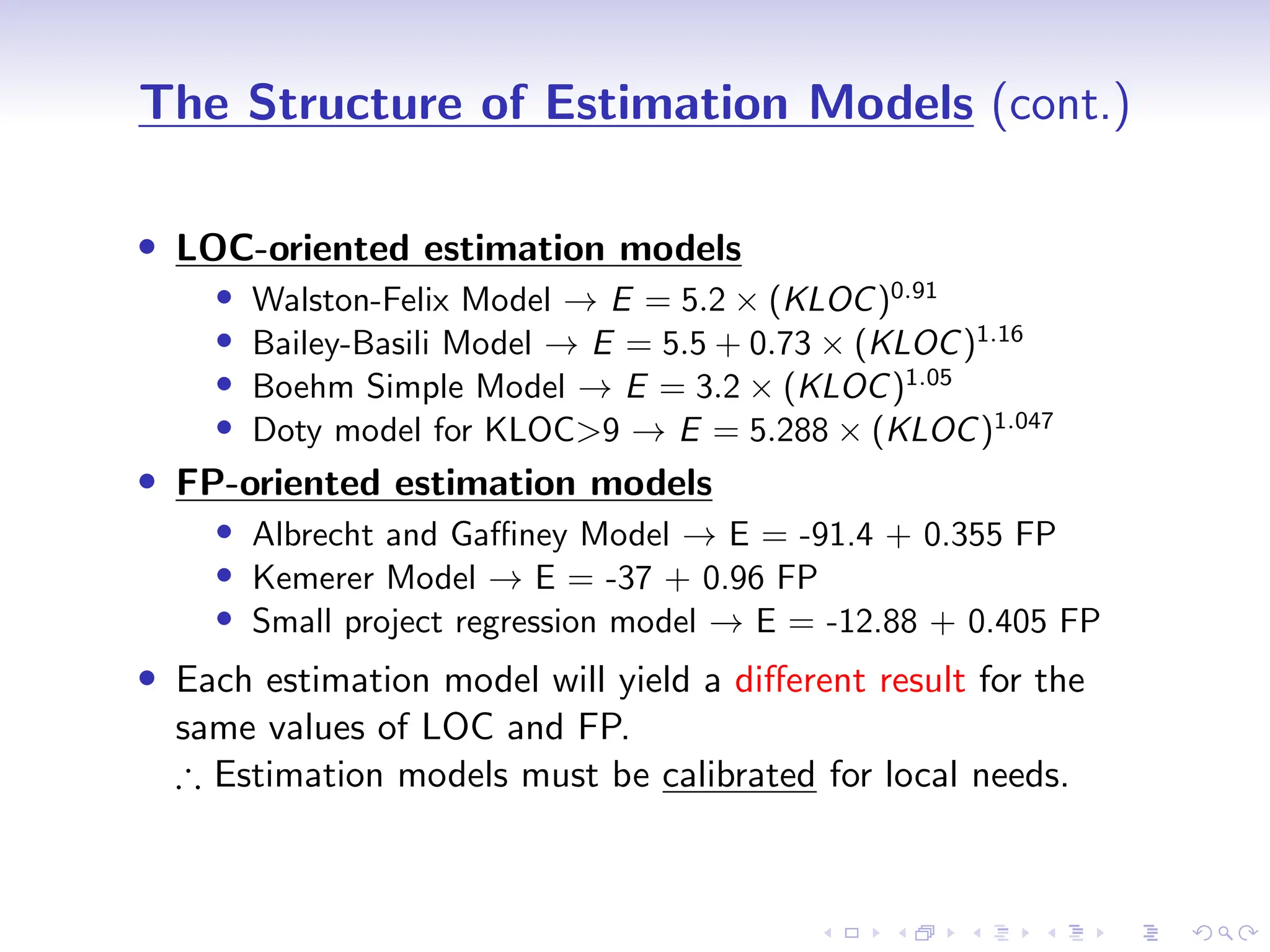 D
r
a
f
t
The Structure of Estimation Models (cont.)
• LOC-oriented estimation models
• Walston-Felix Model → E = 5.2 × (KLOC)0.91
• Bailey-Basili Model → E = 5.5 + 0.73 × (KLOC)1.16
• Boehm Simple Model → E = 3.2 × (KLOC)1.05
• Doty model for KLOC>9 → E = 5.288 × (KLOC)1.047
• FP-oriented estimation models
• Albrecht and Gaffiney Model → E = -91.4 + 0.355 FP
• Kemerer Model → E = -37 + 0.96 FP
• Small project regression model → E = -12.88 + 0.405 FP
• Each estimation model will yield a different result for the
same values of LOC and FP.
∴ Estimation models must be calibrated for local needs.
 
