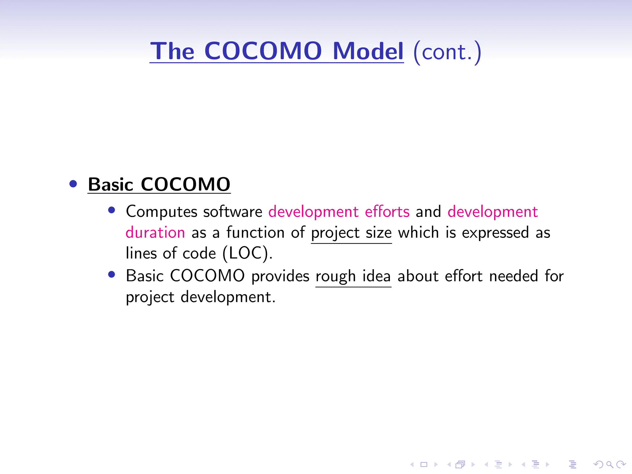 D
r
a
f
t
The COCOMO Model (cont.)
• Basic COCOMO
• Computes software development efforts and development
duration as a function of project size which is expressed as
lines of code (LOC).
• Basic COCOMO provides rough idea about effort needed for
project development.
 