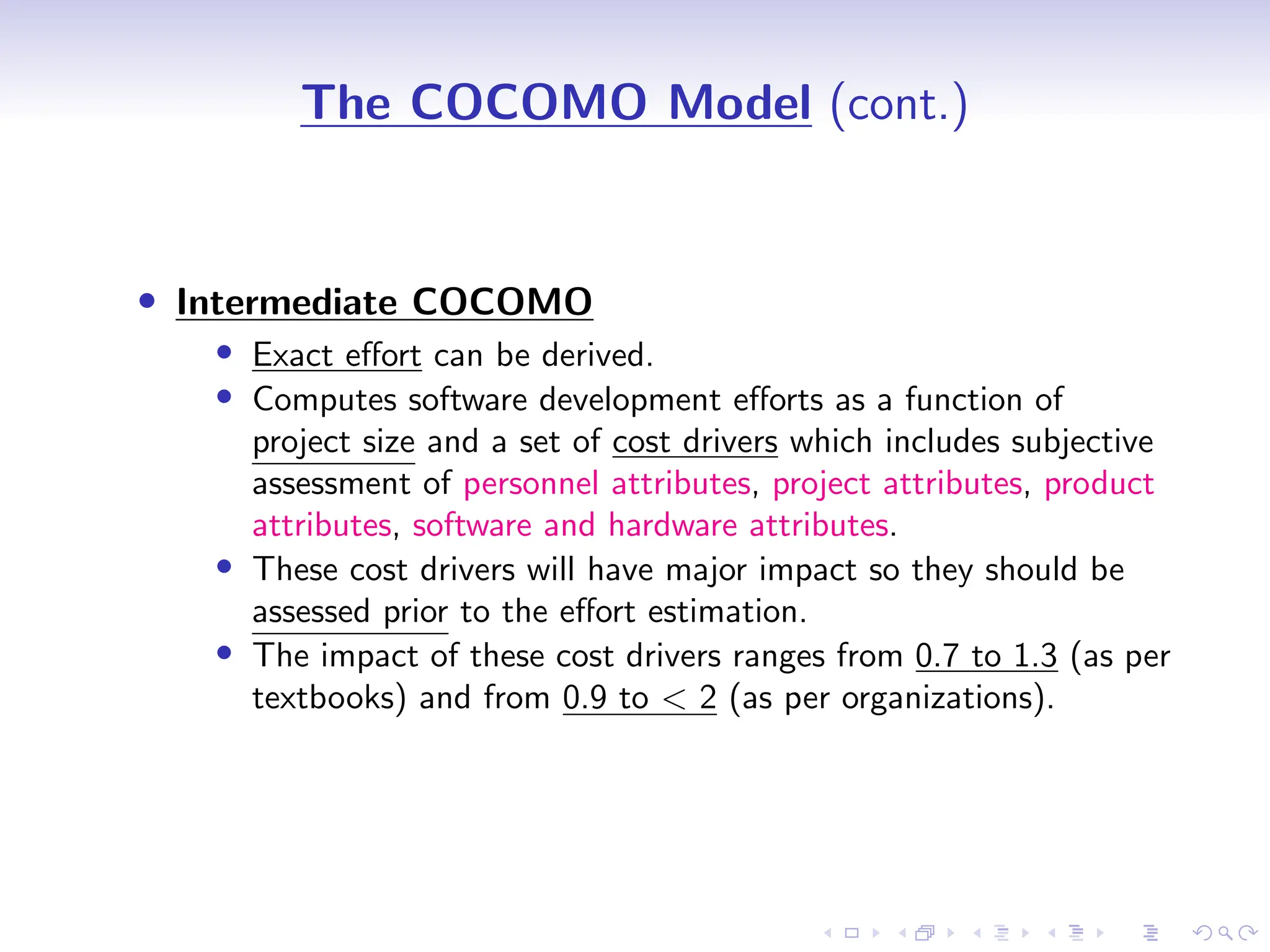 D
r
a
f
t
The COCOMO Model (cont.)
• Intermediate COCOMO
• Exact effort can be derived.
• Computes software development efforts as a function of
project size and a set of cost drivers which includes subjective
assessment of personnel attributes, project attributes, product
attributes, software and hardware attributes.
• These cost drivers will have major impact so they should be
assessed prior to the effort estimation.
• The impact of these cost drivers ranges from 0.7 to 1.3 (as per
textbooks) and from 0.9 to < 2 (as per organizations).
 