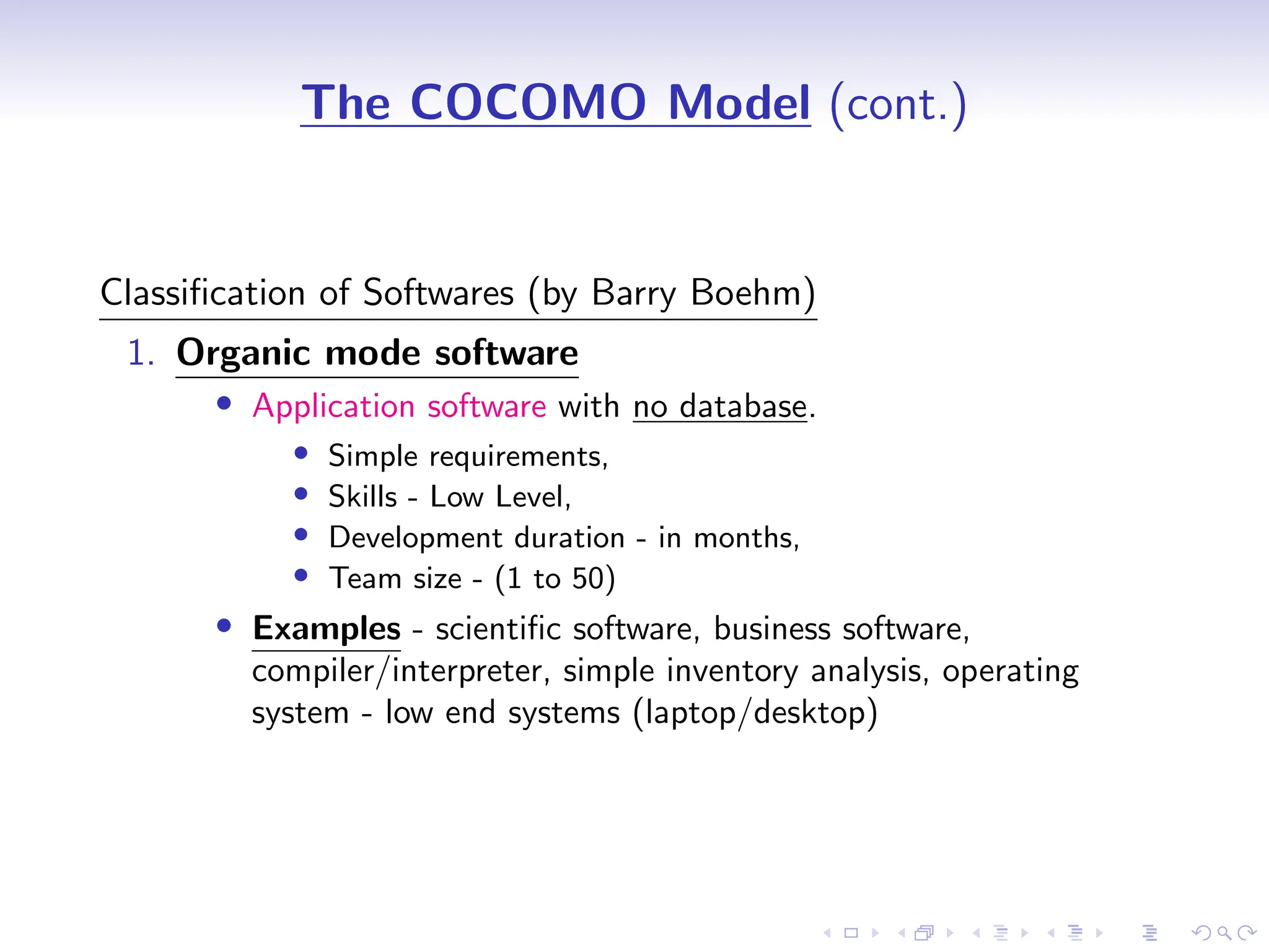 D
r
a
f
t
The COCOMO Model (cont.)
Classification of Softwares (by Barry Boehm)
1. Organic mode software
• Application software with no database.
• Simple requirements,
• Skills - Low Level,
• Development duration - in months,
• Team size - (1 to 50)
• Examples - scientific software, business software,
compiler/interpreter, simple inventory analysis, operating
system - low end systems (laptop/desktop)
 
