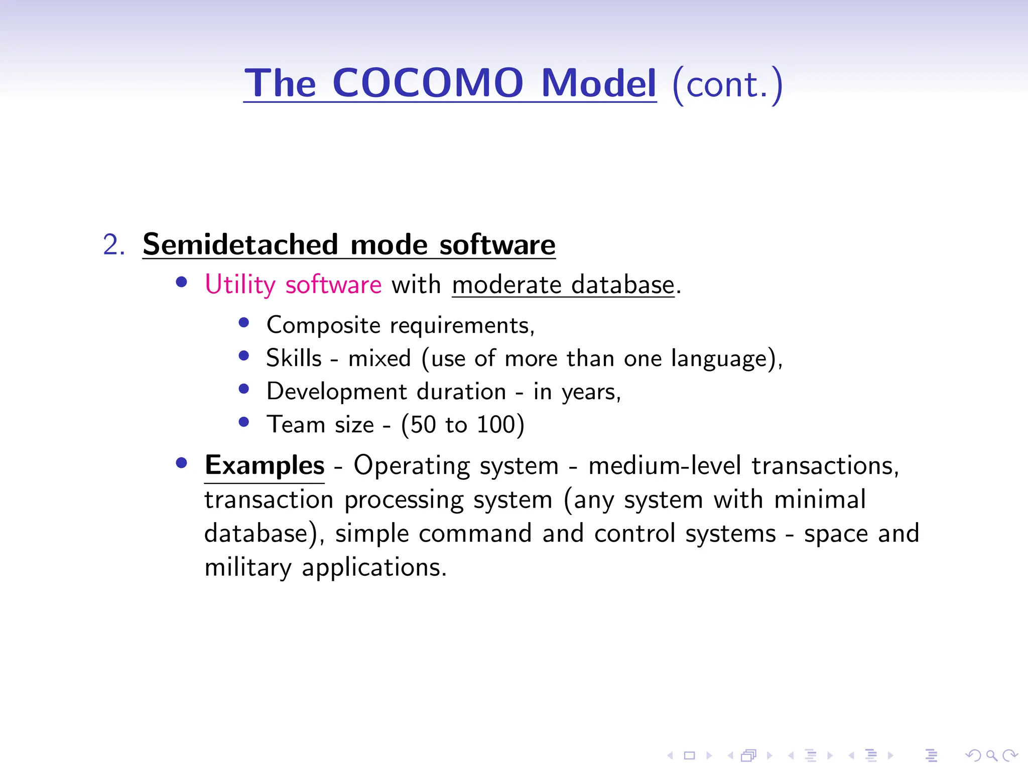 D
r
a
f
t
The COCOMO Model (cont.)
2. Semidetached mode software
• Utility software with moderate database.
• Composite requirements,
• Skills - mixed (use of more than one language),
• Development duration - in years,
• Team size - (50 to 100)
• Examples - Operating system - medium-level transactions,
transaction processing system (any system with minimal
database), simple command and control systems - space and
military applications.
 