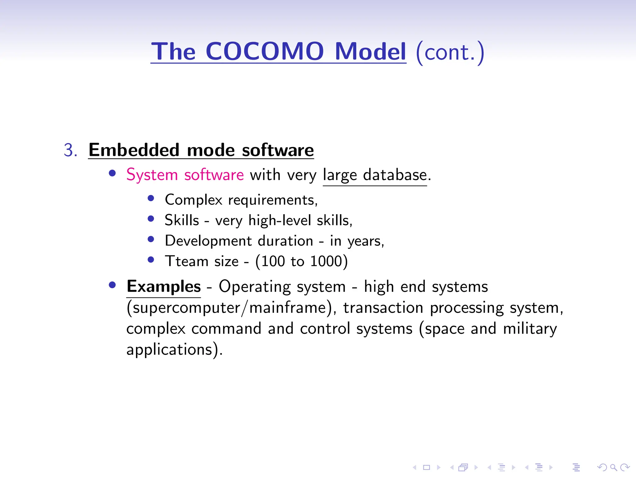 D
r
a
f
t
The COCOMO Model (cont.)
3. Embedded mode software
• System software with very large database.
• Complex requirements,
• Skills - very high-level skills,
• Development duration - in years,
• Tteam size - (100 to 1000)
• Examples - Operating system - high end systems
(supercomputer/mainframe), transaction processing system,
complex command and control systems (space and military
applications).
 
