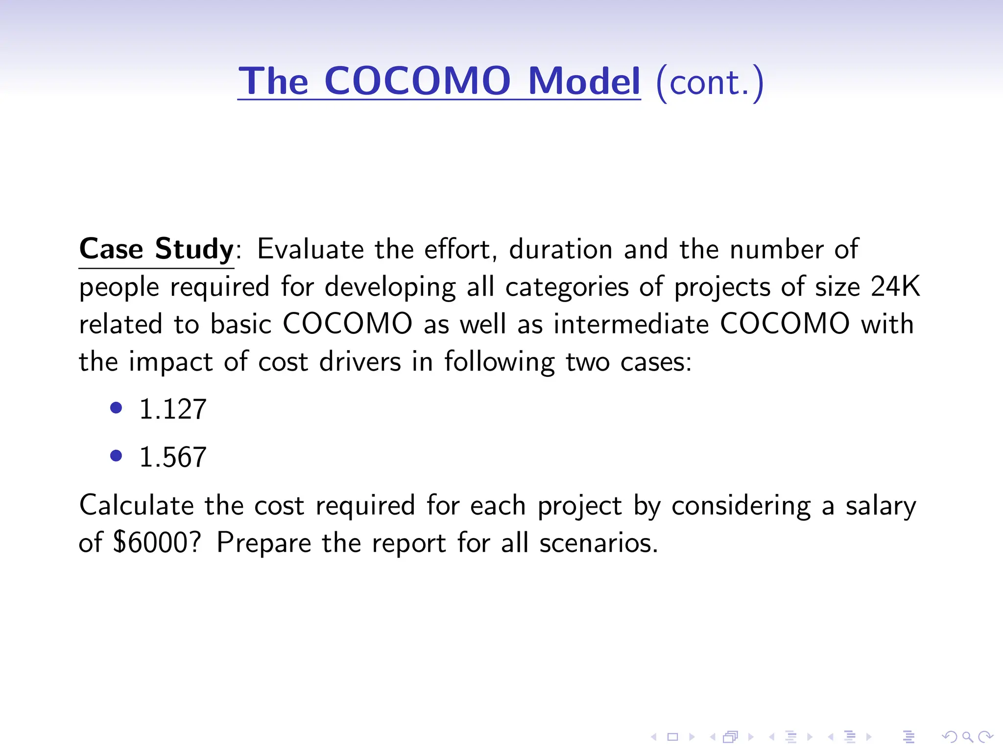 D
r
a
f
t
The COCOMO Model (cont.)
Case Study: Evaluate the effort, duration and the number of
people required for developing all categories of projects of size 24K
related to basic COCOMO as well as intermediate COCOMO with
the impact of cost drivers in following two cases:
• 1.127
• 1.567
Calculate the cost required for each project by considering a salary
of $6000? Prepare the report for all scenarios.
 