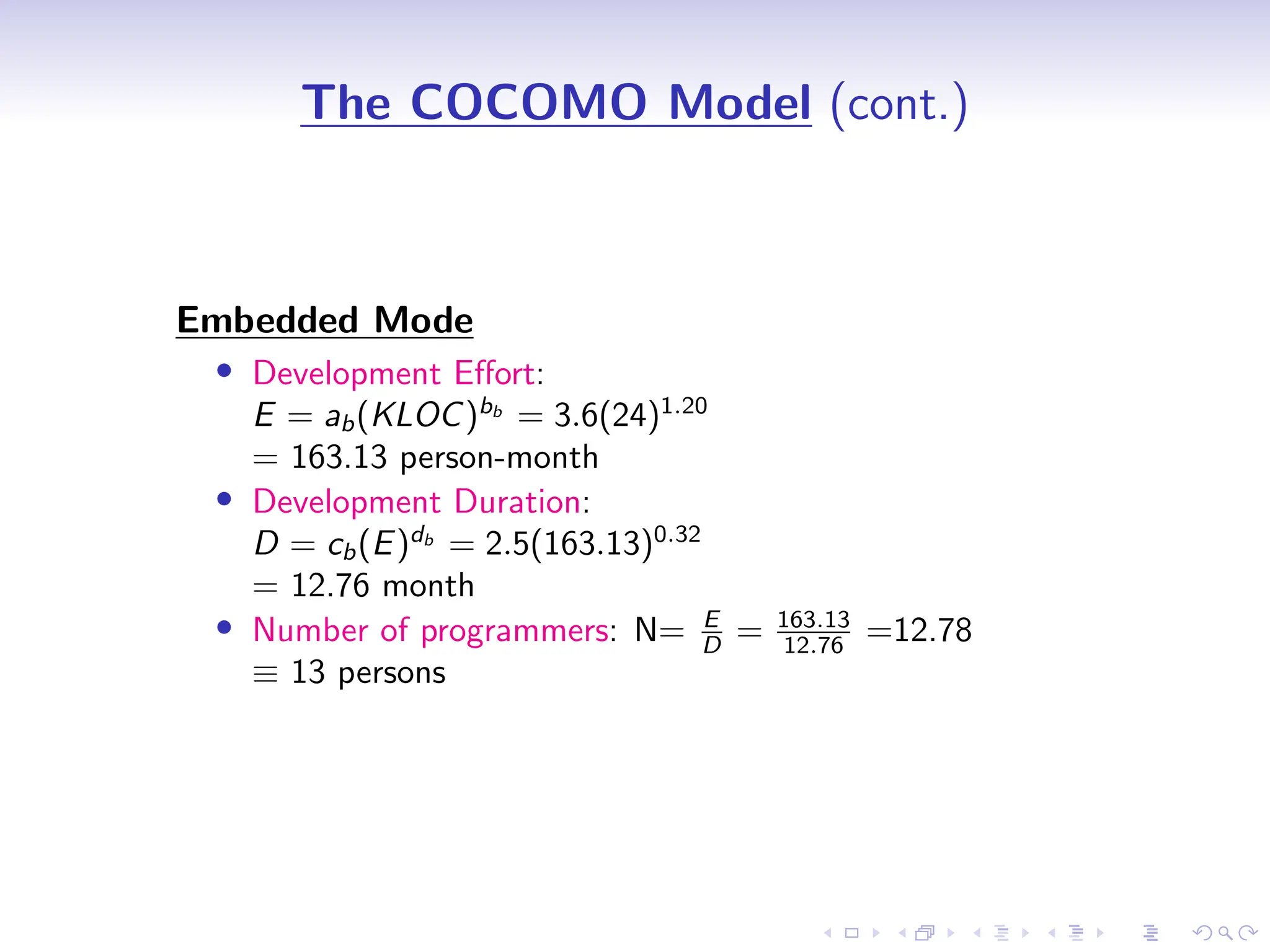 D
r
a
f
t
The COCOMO Model (cont.)
Embedded Mode
• Development Effort:
E = ab(KLOC)bb
= 3.6(24)1.20
= 163.13 person-month
• Development Duration:
D = cb(E)db
= 2.5(163.13)0.32
= 12.76 month
• Number of programmers: N= E
D = 163.13
12.76 =12.78
≡ 13 persons
 